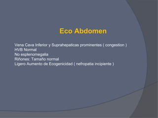 Eco Abdomen
Vena Cava Inferior y Suprahepaticas prominentes ( congestion )
HVB Normal
No esplenomegalia
Riñones: Tamaño normal
Ligero Aumento de Ecogenicidad ( nefropatia incipiente )
 