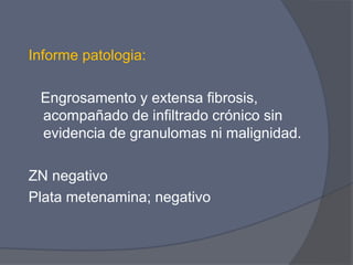 Informe patologia:

 Engrosamento y extensa fibrosis,
 acompañado de infiltrado crónico sin
 evidencia de granulomas ni malignidad.

ZN negativo
Plata metenamina; negativo
 
