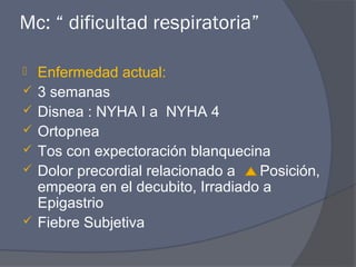 Mc: “ dificultad respiratoria”

   Enfermedad actual:
   3 semanas
   Disnea : NYHA I a NYHA 4
   Ortopnea
   Tos con expectoración blanquecina
   Dolor precordial relacionado a   Posición,
    empeora en el decubito, Irradiado a
    Epigastrio
   Fiebre Subjetiva
 