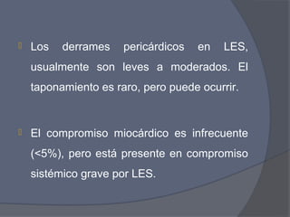    Los   derrames    pericárdicos   en   LES,
    usualmente son leves a moderados. El
    taponamiento es raro, pero puede ocurrir.


   El compromiso miocárdico es infrecuente
    (<5%), pero está presente en compromiso
    sistémico grave por LES.
 