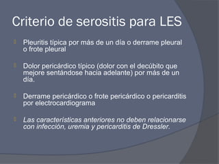 Criterio de serositis para LES
   Pleuritis típica por más de un día o derrame pleural
    o frote pleural

   Dolor pericárdico típico (dolor con el decúbito que
    mejore sentándose hacia adelante) por más de un
    día.

   Derrame pericárdico o frote pericárdico o pericarditis
    por electrocardiograma

   Las características anteriores no deben relacionarse
    con infección, uremia y pericarditis de Dressler.
 