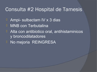 Consulta #2 Hospital de Tamesis
 Ampi- sulbactam IV x 3 dias
 MNB con Terbutalina
 Alta con antibiotico oral, antihistaminicos
  y broncodilatadores
 No mejoria REINGRESA
 