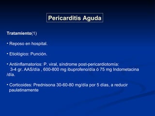 Tratamiento (1) Reposo en hospital. Etiológico: Punción. Antiinflamatorios: P. viral, síndrome post-pericardiotomía: 3-4 gr. AAS/día , 600-800 mg ibuprofeno/día ó 75 mg Indometacina /día. Corticoides: Prednisona 30-60-80 mg/día por 5 días, a reducir  paulatinamente  Pericarditis Aguda 