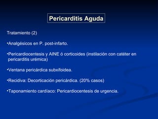 Tratamiento (2) Analgésicos en P. post-infarto. Pericardiocentesis y AINE ó corticoides (instilación con catéter en  pericarditis urémica) Ventana pericárdica subxifoidea. Recidiva: Decorticación pericárdica. (20% casos) Taponamiento cardíaco: Pericardiocentesis de urgencia. Pericarditis Aguda 