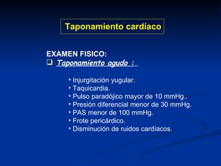 EXAMEN FISICO: Taponamiento agudo :   Injurgitación yugular. Taquicardia. Pulso paradójico mayor de 10 mmHg.. Presión diferencial menor de 30 mmHg. PAS menor de 100 mmHg. Frote pericárdico. Disminución de ruidos cardíacos. Taponamiento cardíaco 