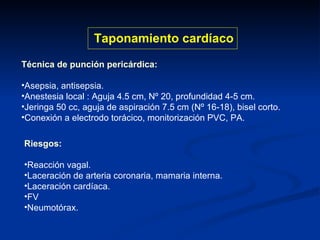 Técnica de punción pericárdica: Asepsia, antisepsia. Anestesia local : Aguja 4.5 cm, Nº 20, profundidad 4-5 cm. Jeringa 50 cc, aguja de aspiración 7.5 cm (Nº 16-18), bisel corto. Conexión a electrodo torácico, monitorización PVC, PA. Taponamiento cardíaco Riesgos: Reacción vagal. Laceración de arteria coronaria, mamaria interna. Laceración cardíaca. FV Neumotórax. 