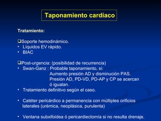 Tratamiento: Soporte hemodinámico. Líquidos EV rápido. BIAC Post-urgencia: (posibilidad de recurrencia) Swan-Ganz : Probable taponamiento, si:  Aumento presión AD y disminución PAS. Presión AD, PD-VD, PD-AP y CP se acercan ó igualan. Tratamiento definitivo según el caso. Catéter pericárdico a permanencia con múltiples orificios laterales (urémica, neoplásica, purulenta) Ventana subxifoidea ó pericardiectomía si no resulta drenaje. Taponamiento cardíaco 