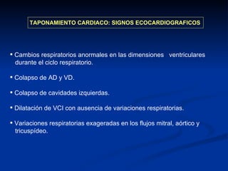TAPONAMIENTO CARDIACO: SIGNOS ECOCARDIOGRAFICOS Cambios respiratorios anormales en las dimensiones  ventriculares  durante el ciclo respiratorio. Colapso de AD y VD. Colapso de cavidades izquierdas. Dilatación de VCI con ausencia de variaciones respiratorias. Variaciones respiratorias exageradas en los flujos mitral, aórtico y  tricuspídeo. 