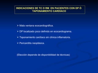 INDICACIONES DE TC O RM  EN PACIENTES CON DP Ó  TAPONAMIENTO CARDÍACO Mala ventana ecocardiográfica. DP localizado poco definido en ecocardiograma. Taponamiento cardíaco sin clínica inflamatoria. Pericarditis neoplásica. (Elección depende de disponibilidad de técnicas) 