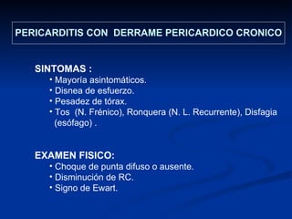 SINTOMAS :  Mayoría asintomáticos. Disnea de esfuerzo. Pesadez de tórax. Tos  (N. Frénico), Ronquera (N. L. Recurrente), Disfagia  (esófago) . EXAMEN FISICO: Choque de punta difuso o ausente. Disminución de RC. Signo de Ewart. PERICARDITIS CON  DERRAME PERICARDICO CRONICO 