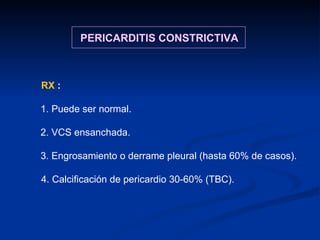 RX  :  1. Puede ser normal. 2. VCS ensanchada. 3. Engrosamiento o derrame pleural (hasta 60% de casos). 4. Calcificación de pericardio 30-60% (TBC). PERICARDITIS CONSTRICTIVA 