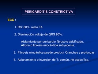 ECG  :   1. RS: 80%, resto FA. 2. Disminución voltaje de QRS 90%:  Aislamiento por pericardio fibroso o calcificado. Atrofia o fibrosis miocárdica subyacente. 3.  Fibrosis miocárdica puede producir Q anchas y profundas. 4.  Aplanamiento o inversión de T: común, no específica. PERICARDITIS CONSTRICTIVA 