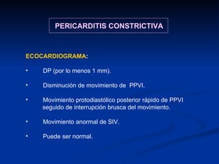 ECOCARDIOGRAMA : DP (por lo menos 1 mm). Disminución de movimiento de  PPVI. Movimiento protodiastólico posterior rápido de PPVI  seguido de interrupción brusca del movimiento. Movimiento anormal de SIV. Puede ser normal. PERICARDITIS CONSTRICTIVA 