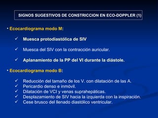 SIGNOS SUGESTIVOS DE CONSTRICCION EN ECO-DOPPLER (1) Ecocardiograma modo M : Muesca protodiastólica de SIV Muesca del SIV con la contracción auricular. Aplanamiento de la PP del VI durante la diástole. Ecocardiograma modo B : Reducción del tamaño de los V. con dilatación de las A. Pericardio denso e inmóvil. Dilatación de VCI y venas suprahepáticas. Desplazamiento de SIV hacia la izquierda con la inspiración. Cese brusco del llenado diastólico ventricular. 