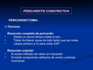4. Técnicas: Resección completa de pericardio Desde un nervio frénico hasta el otro. Tratar de liberar cavas de todo tejido que las rodea. Liberar primero a VI para evitar EAP Resección subtotal Si existe infiltrado de calcio en miocardio Si existe compromiso adhesivo de venas y arterias coronarias. PERICARDITIS CONSTRICTIVA PERICARDIECTOMIA: 
