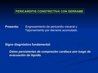 PERICARDITIS CONSTRICTIVA CON DERRAME Presenta:   Engrosamiento de pericardio visceral y Taponamiento por derrame acumulado. Signo diagnóstico fundamental: Datos persistentes de compresión cardíaca aún luego de evacuación de líquido. 