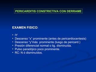 EXAMEN FISICO : IY Descenso “x” prominente (antes de pericardiocentesis) Descenso “y”más  prominente (luego de pericard.) Presión diferencial normal o lig. disminuída. Pulso paradójico poco prominente. RC: N ó disminuídos. PERICARDITIS CONSTRICTIVA CON DERRAME 