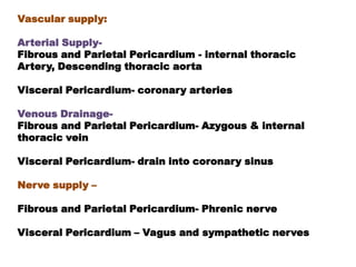 Vascular supply:

Arterial Supply-
Fibrous and Parietal Pericardium - internal thoracic
Artery, Descending thoracic aorta

Visceral Pericardium- coronary arteries

Venous Drainage-
Fibrous and Parietal Pericardium- Azygous & internal
thoracic vein

Visceral Pericardium- drain into coronary sinus

Nerve supply –

Fibrous and Parietal Pericardium- Phrenic nerve

Visceral Pericardium – Vagus and sympathetic nerves
 
