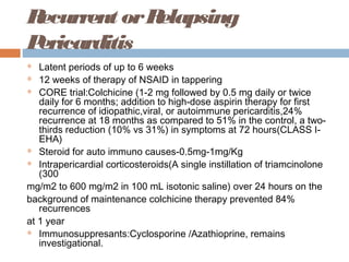 Recurrent orRelapsing
Pericarditis
 Latent periods of up to 6 weeks
 12 weeks of therapy of NSAID in tappering
 CORE trial:Colchicine (1-2 mg followed by 0.5 mg daily or twice
daily for 6 months; addition to high-dose aspirin therapy for first
recurrence of idiopathic,viral, or autoimmune pericarditis,24%
recurrence at 18 months as compared to 51% in the control, a two-
thirds reduction (10% vs 31%) in symptoms at 72 hours(CLASS I-
EHA)
 Steroid for auto immuno causes-0.5mg-1mg/Kg
 Intrapericardial corticosteroids(A single instillation of triamcinolone
(300
mg/m2 to 600 mg/m2 in 100 mL isotonic saline) over 24 hours on the
background of maintenance colchicine therapy prevented 84%
recurrences
at 1 year
 Immunosuppresants:Cyclosporine /Azathioprine, remains
investigational.
 