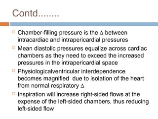 Contd........
 Chamber-filling pressure is the ∆ between
intracardiac and intrapericardial pressures
 Mean diastolic pressures equalize across cardiac
chambers as they need to exceed the increased
pressures in the intrapericardial space
 Physiologicalventricular interdependence
becomes magnified due to isolation of the heart
from normal respiratory ∆
 Inspiration will increase right-sided flows at the
expense of the left-sided chambers, thus reducing
left-sided flow
 