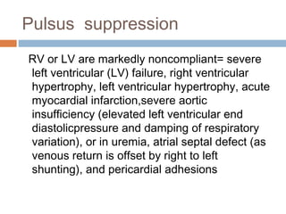 Pulsus suppression
RV or LV are markedly noncompliant= severe
left ventricular (LV) failure, right ventricular
hypertrophy, left ventricular hypertrophy, acute
myocardial infarction,severe aortic
insufficiency (elevated left ventricular end
diastolicpressure and damping of respiratory
variation), or in uremia, atrial septal defect (as
venous return is offset by right to left
shunting), and pericardial adhesions
 