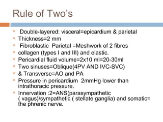 Rule of Two’s
 Double-layered: visceral=epicardium & parietal
 Thickness=2 mm
 Fibroblastic Parietal =Meshwork of 2 fibres
 collagen (types I and III) and elastic.
 Pericardial fluid volume=2x10 ml=20-30ml
 Two sinuses=Oblique(4PV AND IVC-SVC)
 & Transverse=AO and PA
 Pressure in pericardium 2mmHg lower than
intrathoracic pressure.
 Innervation :2=ANS(parasympathetic
( vagus)/sympathetic ( stellate ganglia) and somatic=
the phrenic nerve.
 