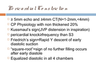 Pe ricardialCo nstrictio n
 ≥ 5mm echo and ≥4mm CT(N=1-2mm,<4mm)
 CP Physiology with non thickened 20%
 Kussmaul’s sign(JVP distension in inspiration)
 pericardial knock≥frequency than S3
 Friedrich’s sign=Rapid Y descent of early
diastolic suction
 “square-root”=sign of no further filling occurs
after early diastole
 Equalized diastolic in all 4 chambers
 