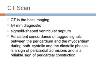 CT Scan
 CT is the best imaging
 ≥4 mm diagnostic
 sigmoid-shaped ventricular septum
 Persistent concordance of tagged signals
between the pericardium and the myocardium
during both systolic and the diastolic phases
is a sign of pericardial adhesions and is a
reliable sign of pericardial constriction.
 