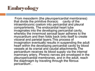 Embryology
From mesoderm (the pleuropericardial membranes)
that divide the primitive thoracic cavity of the
intraembryonic coelom into pericardial and pleural
compartments. The endocardial heart tube
invaginates into the developing pericardial cavity,
whereby the innermost serosal layer adheres to the
myocardium and then folds back onto itself to create
visceral and parietal layers.This process of
invagination eventually results in suspending the adult
heart within the developing pericardial cavity by blood
vessels at its cranial and caudal attachments.The
pericardium receives its blood supply via the internal
mammary artery. Phrenic nerves are enveloped in the
pleuropericardial membranes, and in the adult, reach
the diaphragm by traveling through the fibrous
pericardium .
 