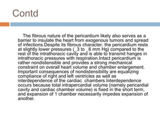Contd
The fibrous nature of the pericardium likely also serves as a
barrier to insulate the heart from exogenous tumors and spread
of infections.Despite its fibrous character, the pericardium rests
at slightly lower pressures (_3 to _6 mm Hg) compared to the
rest of the intrathoracic cavity and is able to transmit hanges in
intrathoracic pressures with respiration.Intact pericardium is
rather nondistensible and provides a strong mechanical
constraint on overall heart volume and chamber enlargement.
Important consequences of nondistensibility are equalizing
compliance of right and left ventricles as well as
interdependence of the cardiac chambers.Interdependence
occurs because total intrapercardial volume (namely pericardial
cavity and cardiac chamber volume) is fixed in the short term,
and expansion of 1 chamber necessarily impedes expansion of
another.
 