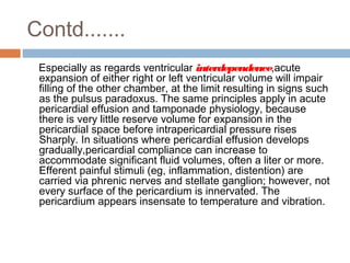Contd.......
Especially as regards ventricular interdependence,acute
expansion of either right or left ventricular volume will impair
filling of the other chamber, at the limit resulting in signs such
as the pulsus paradoxus. The same principles apply in acute
pericardial effusion and tamponade physiology, because
there is very little reserve volume for expansion in the
pericardial space before intrapericardial pressure rises
Sharply. In situations where pericardial effusion develops
gradually,pericardial compliance can increase to
accommodate significant fluid volumes, often a liter or more.
Efferent painful stimuli (eg, inflammation, distention) are
carried via phrenic nerves and stellate ganglion; however, not
every surface of the pericardium is innervated. The
pericardium appears insensate to temperature and vibration.
 