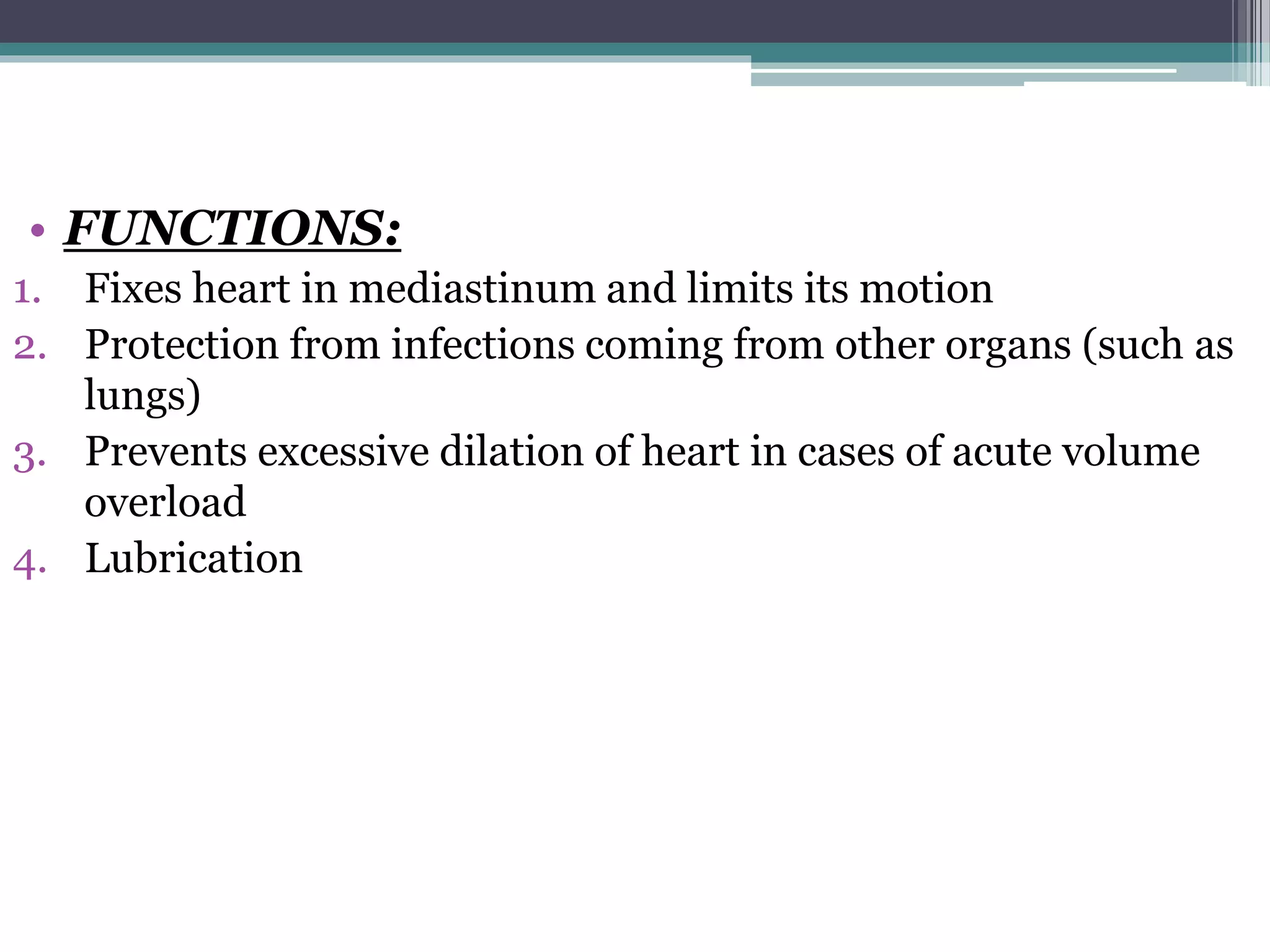 • FUNCTIONS: 
1. Fixes heart in mediastinum and limits its motion 
2. Protection from infections coming from other organs (such as 
lungs) 
3. Prevents excessive dilation of heart in cases of acute volume 
overload 
4. Lubrication 
 