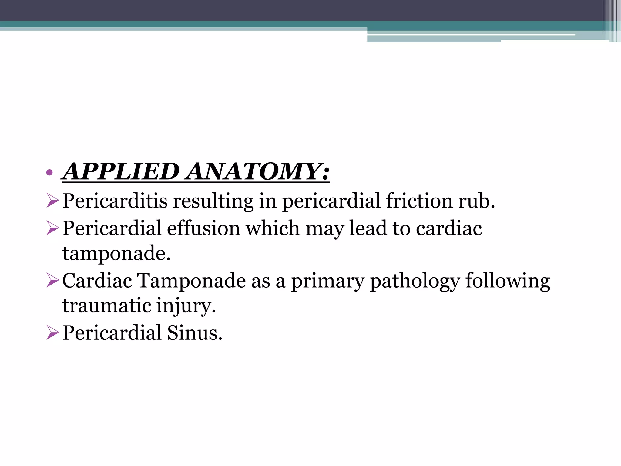 • APPLIED ANATOMY: 
Pericarditis resulting in pericardial friction rub. 
Pericardial effusion which may lead to cardiac 
tamponade. 
Cardiac Tamponade as a primary pathology following 
traumatic injury. 
Pericardial Sinus. 
 