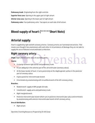 Pulmonary trunk: Originating from the right ventricle.
Superior Vena cava: Opening in the upper part of right atrium.
Inferior vena cava: Opening in the lower part of right atrium
Pulmonary veins: Four pulmonary veins. Two opens on each side of left atrium

Blood supply of heart (******Short Note)
Arterial supply:
Heart is supplied by right and left coronary arteries. Coronary arteries are functional end arteries. That
means even though it has anastomosis with each other in circumstances of blockage they are not able to
supply the area of blocked vessel and leads to infarction.

Right coronary artery:
Origin: Right anterior aortic sinus of ascending aorta.
Course:


It emerge between right auricle and pulmonary trunk.



It runs obliquely in the anterior part of the atriventricular (coronary sulcus).



At the lower border of heart, it turns posteriorly on the diaphragmatic surface in the posterior
part of coronary sulcus.



It gives posterior interventricular branch.



It terminates by anastomosing with circumflex branch of the left coronary artery.

Branches:


Nodal branch: supply in 80% people SA node.



Conal branch: supply aorta and pulmonary trunk.



Right marginal branch



Posterior interventricular branch which runs in posterior interventricular sulcus and terminates
by anastomosing with anterior interventricular branch of left coronary artery.

Area of distribution:


Right atrium

Ojvensha E learning Resources-Prepared by Dr.B.B.Gosai

 
