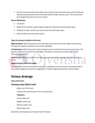 

Anterior interventricular branch which runs in anterior interventricular sulcus and terminates by
anastomosing with poterior interventricular branch of right coronary artery. This artery further
gives diagonal branches for the left ventricle.

Area of distribution:


Left atrium



Whole of left ventricle except small part adjacent to posterior interventricular sulcus.



Small part of right ventricle near the antterior interventricular sulcus.



Anterior half of interventricular septum.

Types of coronary circulation to the heart:
Right dominance: When the posterior interventricular artery is branch from the right coronary artery.
This type of circulation is present in most of the individuals.
Left dominance: When the posterior interventricular artery is branch from the left coronary artery. This
type of circulation is present in few individuals. This pattern is more prone to lead to Myocardial
infarction (Heart Attack)
Balanced type: When the posterior interventricular artery is branch from both right and left coronary
artery.
Applied Anatomy of Arterial supply:
As the coronary arteries are functional end arteries, blockage of any of the artery or its branch leads to
loss of blood supply to area of heart supplied by it. It leads to Myocardial infaction. (Heart Attack).

Venous drainage
Veins of the heart:

Coronary sinus (Short note):
largest vein of the heart.
Located in the posterior part of the coronary sulcus.
Tributaries:
Great cardiac vein
Middle cardiac vein
Anterior cardiac veins
Small cardiac veins
Ojvensha E learning Resources-Prepared by Dr.B.B.Gosai

 