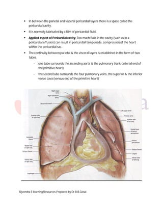 

In between the parietal and visceral pericardial layers there is a space called the
pericardial cavity.



It is normally lubricated by a film of pericardial fluid.



Applied aspect of Pericardial cavity: Too much fluid in the cavity (such as in a
pericardial effusion) can result in pericardial tamponade, compression of the heart
within the pericardial sac.



The continuity between parietal & the visceral layers is established in the form of two
tubes.
-

one tube surrounds the ascending aorta & the pulmonary trunk (arterial end of
the primitive heart)

-

the second tube surrounds the four pulmonary veins, the superior & the inferior
venae cava (venous end of the primitive heart)

Ojvensha E learning Resources-Prepared by Dr.B.B.Gosai

 
