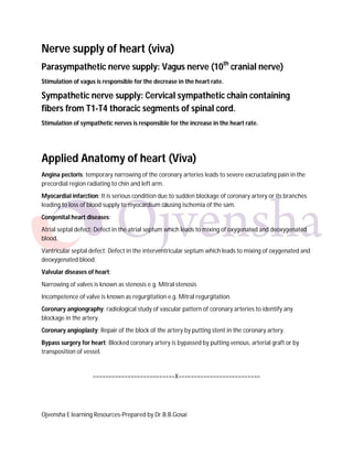 Nerve supply of heart (viva)
Parasympathetic nerve supply: Vagus nerve (10th cranial nerve)
Stimulation of vagus is responsible for the decrease in the heart rate.

Sympathetic nerve supply: Cervical sympathetic chain containing
fibers from T1-T4 thoracic segments of spinal cord.
Stimulation of sympathetic nerves is responsible for the increase in the heart rate.

Applied Anatomy of heart (Viva)
Angina pectoris: temporary narrowing of the coronary arteries leads to severe excruciating pain in the
precordial region radiating to chin and left arm.
Myocardial infarction: It is serious condition due to sudden blockage of coronary artery or its branches
leading to loss of blood supply to myocardium causing ischemia of the sam.
Congenital heart diseases:
Atrial septal defect: Defect in the atrial septum which leads to mixing of oxygenated and deoxygenated
blood.
Vantricular septal defect: Defect in the interventricular septum which leads to mixing of oxygenated and
deoxygenated blood.
Valvular diseases of heart:
Narrowing of valves is known as stenosis e.g. Mitral stenosis
Incompetence of valve is known as regurgitation e.g. Mitral regurgitation.
Coronary angiongraphy: radiological study of vascular pattern of coronary arteries to identify any
blockage in the artery.
Coronary angioplasty: Repair of the block of the artery by putting stent in the coronary artery.
Bypass surgery for heart: Blocked coronary artery is bypassed by putting venous, arterial graft or by
transposition of vessel.

==========================X==========================

Ojvensha E learning Resources-Prepared by Dr.B.B.Gosai

 