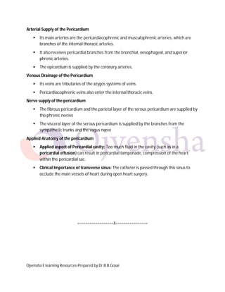 Arterial Supply of the Pericardium


Its main arteries are the pericardiacophrenic and musculophrenic arteries, which are
branches of the internal thoracic arteries.



It also receives pericardial branches from the bronchial, oesophageal, and superior
phrenic arteries.



The epicardium is supplied by the coronary arteries.

Venous Drainage of the Pericardium


Its veins are tributaries of the azygos systems of veins.



Pericardiacophrenic veins also enter the internal thoracic veins.

Nerve supply of the pericardium


The fibrous pericardium and the parietal layer of the serous pericardium are supplied by
the phrenic nerves



The visceral layer of the serous pericardium is supplied by the branches from the
sympathetic trunks and the vagus nerve

Applied Anatomy of the pericardium


Applied aspect of Pericardial cavity: Too much fluid in the cavity (such as in a
pericardial effusion) can result in pericardial tamponade, compression of the heart
within the pericardial sac.



Clinical Importance of transverse sinus: The catheter is passed through this sinus to
occlude the main vessels of heart during open heart surgery.

==================X================

Ojvensha E learning Resources-Prepared by Dr.B.B.Gosai

 
