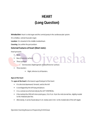 HEART
(Long Question)
Introduction: Heart is vital organ and the central pump in the cardiovascular system.
It is a hollow, conical muscular organ.
Location: It is situated in the middle mediastinum.
Covering: Lies within the pericardium.

External Features of heart (Short note):
Heart presents:


Apex



Base (Posterior surface)



Three surfaces
o



Sternocostal, Diaphragmatic & Base(Posterior surface)

Three borders


Right, Inferior & Left borders.

Apex of the heart
The apex of the heart is the lowest superficial part of the heart.


It is directed downward, forward, and to the left



is overlapped by the left lung and pleura.



it is a conical area formed only by the LEFT VENTRICAL.



It lies behind the fifth left intercostal space, 8 to 9 cm. from the mid-sternal line, slightly medial
to the midclavicular line.



Alternately, it can be found about 4 cm. below and 2 mm. to the medial side of the left nipple

Ojvensha E learning Resources-Prepared by Dr.B.B.Gosai

 