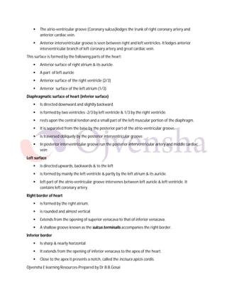 

The atrio-ventricular groove (Coronary sulcus)lodges the trunk of right coronary artery and
anterior cardiac vein.



Anterior interventricular groove is seen between right and left ventricles. It lodges anterior
interventricular branch of left coronary artery and great cardiac vein.

This surface is formed by the following parts of the heart:


Anterior surface of right atrium & its auricle.



A part of left auricle



Anterior surface of the right ventricle (2/3)



Anterior surface of the left atrium (1/3)

Diaphragmatic surface of heart (inferior surface)


Is directed downward and slightly backward



is formed by two ventricles -2/3 by left ventricle & 1/3 by the right ventricle.



rests upon the central tendon and a small part of the left muscular portion of the diaphragm.



It is separated from the base by the posterior part of the atrio-ventricular groove.



is traversed obliquely by the posterior interventricular groove.



In posterior interventricular groove run the posterior interventricular artery and middle cardiac
vein

Left surface


is directed upwards, backwards & to the left



is formed by mainly the left ventricle & partly by the left atrium & its auricle.



left part of the atrio-ventricular groove intervenes between left auricle & left ventricle. It
contains left coronary artery.

Right border of heart


is formed by the right atrium.



is rounded and almost vertical



Extends from the opening of superior venacava to that of inferior venacava.



A shallow groove known as the sulcus terminalis accompanies the right border.

Inferior border


Is sharp & nearly horizontal



It extends from the opening of inferior venacava to the apex of the heart.



Close to the apex it presents a notch, called the incisura apicis cordis.

Ojvensha E learning Resources-Prepared by Dr.B.B.Gosai

 
