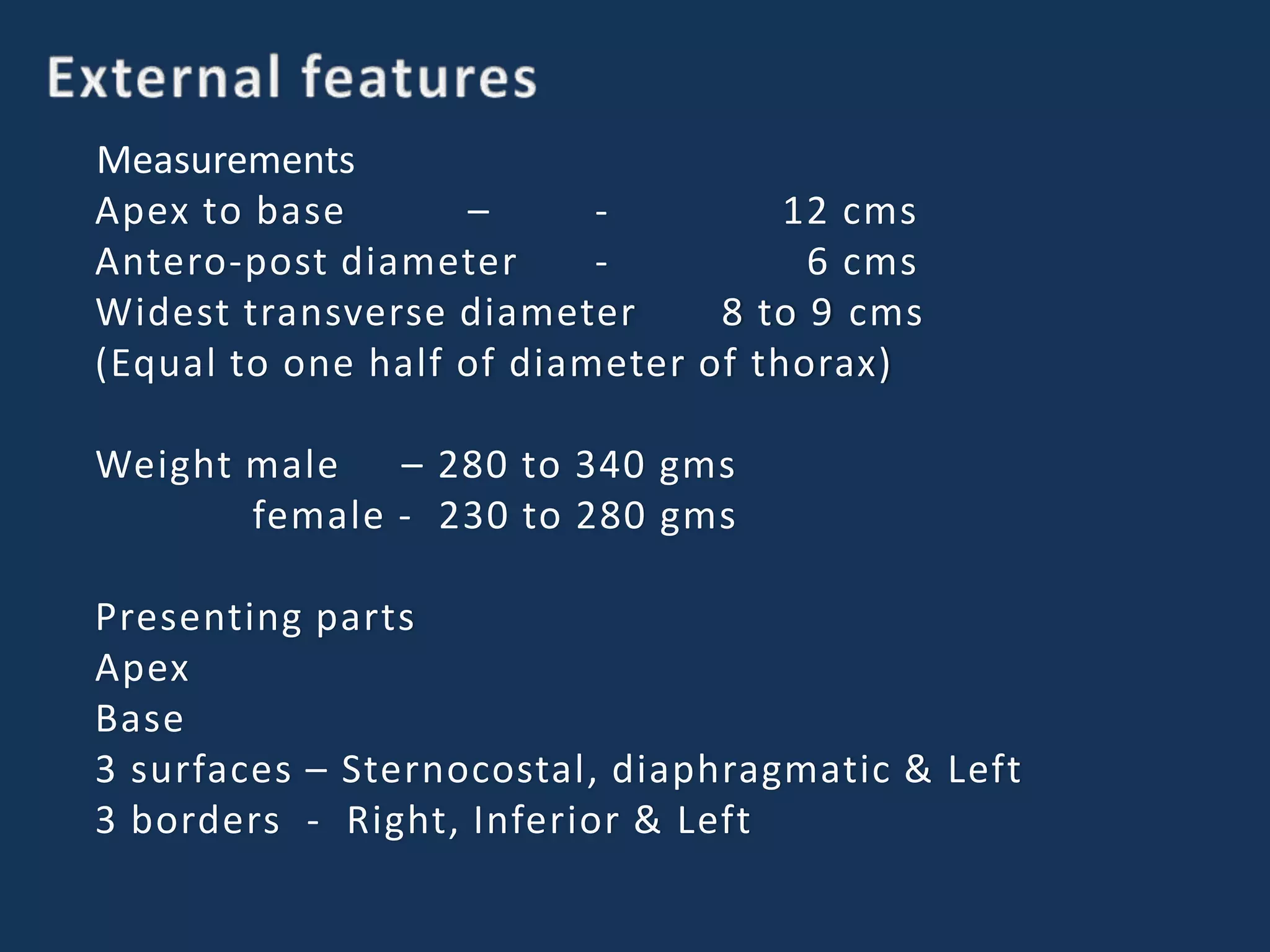 Measurements
Apex to base – - 12 cms
Antero-post diameter - 6 cms
Widest transverse diameter 8 to 9 cms
(Equal to one half of diameter of thorax)
Weight male – 280 to 340 gms
female - 230 to 280 gms
Presenting parts
Apex
Base
3 surfaces – Sternocostal, diaphragmatic & Left
3 borders - Right, Inferior & Left
 