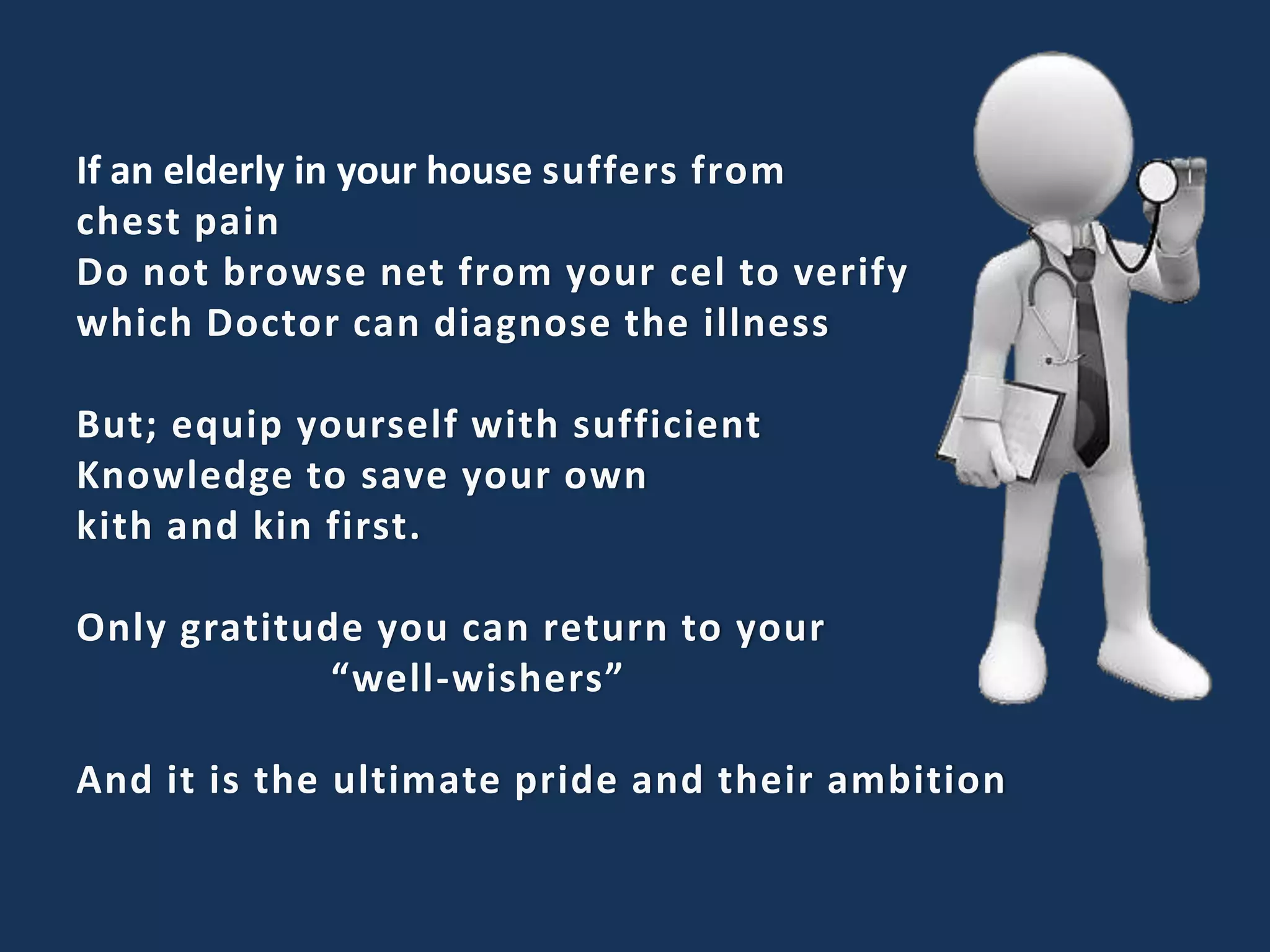 If an elderly in your house suffers from
chest pain
Do not browse net from your cel to verify
which Doctor can diagnose the illness
But; equip yourself with sufficient
Knowledge to save your own
kith and kin first.
Only gratitude you can return to your
“well-wishers”
And it is the ultimate pride and their ambition
 