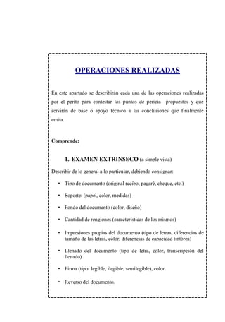 OPERACIONES REALIZADAS
En este apartado se describirán cada una de las operaciones realizadas
por el perito para contestar los puntos de pericia propuestos y que
servirán de base o apoyo técnico a las conclusiones que finalmente
emita.
Comprende:
1. EXAMEN EXTRINSECO (a simple vista)
Describir de lo general a lo particular, debiendo consignar:
• Tipo de documento (original recibo, pagaré, cheque, etc.)
• Soporte: (papel, color, medidas)
• Fondo del documento (color, diseño)
• Cantidad de renglones (características de los mismos)
• Impresiones propias del documento (tipo de letras, diferencias de
tamaño de las letras, color, diferencias de capacidad tintórea)
• Llenado del documento (tipo de letra, color, transcripción del
llenado)
• Firma (tipo: legible, ilegible, semilegible), color.
• Reverso del documento.
 
