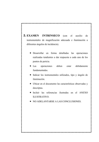 1. EXAMEN INTRINSECO (con el auxilio de
instrumentales de magnificación adecuada e iluminación a
diferentes ángulos de incidencia).
Desarrollar en forma detalladas las operaciones
realizadas tendientes a dar respuesta a cada uno de los
puntos de pericia.
Las operaciones deben estar debidamente
fundamentadas.
Indicar los instrumentales utilizados, tipo y ángulo de
iluminación.
Ubicar en el documento las características observadas y
descriptas.
Incluir las referencias ilustradas en el ANEXO
ILUSTRATIVO.
NO ADELANTARSE A LAS CONCLUSIONES.
2.
 