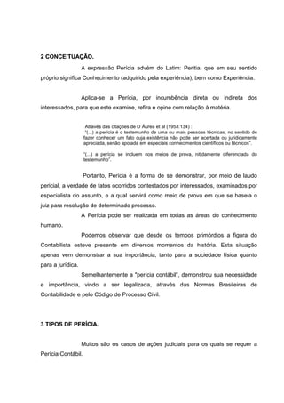 22 CCOONNCCEEIITTUUAAÇÇÃÃOO..
A expressão Perícia advém do Latim: Peritia, que em seu sentido
próprio significa Conhecimento (adquirido pela experiência), bem como Experiência.
Aplica-se a Perícia, por incumbência direta ou indireta dos
interessados, para que este examine, refira e opine com relação à matéria.
Através das citações de D´Áurea et al (1953:134) :
“(...) a perícia é o testemunho de uma ou mais pessoas técnicas, no sentido de
fazer conhecer um fato cuja existência não pode ser acertada ou juridicamente
apreciada, senão apoiada em especiais conhecimentos científicos ou técnicos”.
“(...) a perícia se incluem nos meios de prova, nitidamente diferenciada do
testemunho”.
Portanto, Perícia é a forma de se demonstrar, por meio de laudo
pericial, a verdade de fatos ocorridos contestados por interessados, examinados por
especialista do assunto, e a qual servirá como meio de prova em que se baseia o
juiz para resolução de determinado processo.
A Perícia pode ser realizada em todas as áreas do conhecimento
humano.
Podemos observar que desde os tempos primórdios a figura do
Contabilista esteve presente em diversos momentos da história. Esta situação
apenas vem demonstrar a sua importância, tanto para a sociedade física quanto
para a jurídica.
Semelhantemente a "perícia contábil", demonstrou sua necessidade
e importância, vindo a ser legalizada, através das Normas Brasileiras de
Contabilidade e pelo Código de Processo Civil.
33 TTIIPPOOSS DDEE PPEERRÍÍCCIIAA..
Muitos são os casos de ações judiciais para os quais se requer a
Perícia Contábil.
 