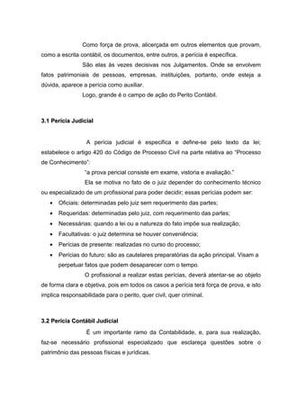 Como força de prova, alicerçada em outros elementos que provam,
como a escrita contábil, os documentos, entre outros, a perícia é específica.
São elas às vezes decisivas nos Julgamentos. Onde se envolvem
fatos patrimoniais de pessoas, empresas, instituições, portanto, onde esteja a
dúvida, aparece a perícia como auxiliar.
Logo, grande é o campo de ação do Perito Contábil.
33..11 PPeerríícciiaa JJuuddiicciiaall
A perícia judicial é especifica e define-se pelo texto da lei;
estabelece o artigo 420 do Código de Processo Civil na parte relativa ao “Processo
de Conhecimento”:
“a prova pericial consiste em exame, vistoria e avaliação.”
Ela se motiva no fato de o juiz depender do conhecimento técnico
ou especializado de um profissional para poder decidir; essas perícias podem ser:
• Oficiais: determinadas pelo juiz sem requerimento das partes;
• Requeridas: determinadas pelo juiz, com requerimento das partes;
• Necessárias: quando a lei ou a natureza do fato impõe sua realização;
• Facultativas: o juiz determina se houver conveniência;
• Perícias de presente: realizadas no curso do processo;
• Perícias do futuro: são as cautelares preparatórias da ação principal. Visam a
perpetuar fatos que podem desaparecer com o tempo.
O profissional a realizar estas perícias, deverá atentar-se ao objeto
de forma clara e objetiva, pois em todos os casos a perícia terá força de prova, e isto
implica responsabilidade para o perito, quer civil, quer criminal.
33..22 PPeerríícciiaa CCoonnttáábbiill JJuuddiicciiaall
É um importante ramo da Contabilidade, e, para sua realização,
faz-se necessário profissional especializado que esclareça questões sobre o
patrimônio das pessoas físicas e jurídicas.
 