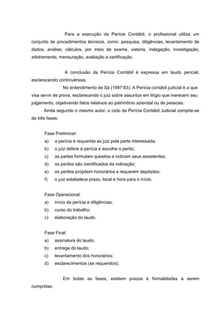 Para a execução da Perícia Contábil, o profissional utiliza um
conjunto de procedimentos técnicos, como: pesquisa, diligências, levantamento de
dados, análise, cálculos, por meio de exame, vistoria, indagação, investigação,
arbitramento, mensuração, avaliação e certificação.
A conclusão da Perícia Contábil é expressa em laudo pericial,
esclarecendo controvérsias.
No entendimento de Sá (1997:63): A Perícia contábil judicial é a que
visa servir de prova, esclarecendo o juiz sobre assuntos em litígio que merecem seu
julgamento, objetivando fatos relativos ao patrimônio aziendal ou de pessoas.
Ainda segundo o mesmo autor, o ciclo da Perícia Contábil Judicial compõe-se
de três fases:
Fase Preliminar:
a) a perícia é requerida ao juiz pela parte interessada;
b) o juiz defere a perícia e escolhe o perito;
c) as partes formulam quesitos e indicam seus assistentes;
d) os peritos são cientificados da indicação;
e) os peritos propõem honorários e requerem depósitos;
f) o juiz estabelece prazo, local e hora para o início.
Fase Operacional:
a) início da perícia e diligências;
b) curso do trabalho;
c) elaboração do laudo.
Fase Final:
a) assinatura do laudo;
b) entrega do laudo;
c) levantamento dos honorários;
d) esclarecimentos (se requeridos);
Em todas as fases, existem prazos e formalidades a serem
cumpridas.
 