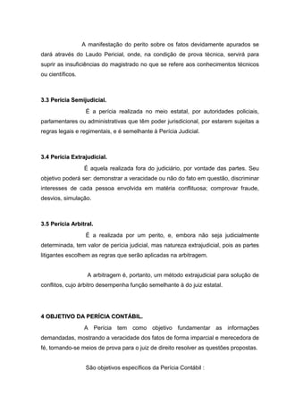 A manifestação do perito sobre os fatos devidamente apurados se
dará através do Laudo Pericial, onde, na condição de prova técnica, servirá para
suprir as insuficiências do magistrado no que se refere aos conhecimentos técnicos
ou científicos.
33..33 PPeerríícciiaa SSeemmiijjuuddiicciiaall..
É a perícia realizada no meio estatal, por autoridades policiais,
parlamentares ou administrativas que têm poder jurisdicional, por estarem sujeitas a
regras legais e regimentais, e é semelhante à Perícia Judicial.
33..44 PPeerríícciiaa EExxttrraajjuuddiicciiaall..
É aquela realizada fora do judiciário, por vontade das partes. Seu
objetivo poderá ser: demonstrar a veracidade ou não do fato em questão, discriminar
interesses de cada pessoa envolvida em matéria conflituosa; comprovar fraude,
desvios, simulação.
33..55 PPeerríícciiaa AArrbbiittrraall..
É a realizada por um perito, e, embora não seja judicialmente
determinada, tem valor de perícia judicial, mas natureza extrajudicial, pois as partes
litigantes escolhem as regras que serão aplicadas na arbitragem.
A arbitragem é, portanto, um método extrajudicial para solução de
conflitos, cujo árbitro desempenha função semelhante à do juiz estatal.
44 OOBBJJEETTIIVVOO DDAA PPEERRÍÍCCIIAA CCOONNTTÁÁBBIILL..
A Perícia tem como objetivo fundamentar as informações
demandadas, mostrando a veracidade dos fatos de forma imparcial e merecedora de
fé, tornando-se meios de prova para o juiz de direito resolver as questões propostas.
São objetivos específicos da Perícia Contábil :
 