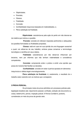 • Objetividade;
• Precisão;
• Clareza;
• Fidelidade;
• Concisão
• Confiabilidade inequívoca baseada em materialidades, e.
• Plena satisfação da finalidade.
Objetividade: caracteriza-se pela ação do perito em não desviar-se
da matéria que motivou a questão.
Precisão: consiste em oferecer respostas pertinentes e adequadas
às questões formuladas ou finalidades propostas.
Clareza: está em usar em sua opinião de uma linguagem acessível
a quem vai utilizar-se de seu trabalho, embora possa conservar a terminologia
tecnológica e cientifica em seus relatos.
Fidelidade: caracteriza-se por não deixar-se influenciar por
terceiros, nem por informes que não tenham materialidade e consistência
competentes.
Concisão: compreende evitar o prolixo e emitir uma opinião que
possa de maneira fácil facilitar as decisões.
Confiabilidade: consiste em estar à perícia apoiada em elementos
inequívocos e válidos legal e tecnologicamente.
Plena satisfação da finalidade: é, exatamente, o resultado de o
trabalho estar coerente com os motivos que o ensejaram.
55 PPRROOVVAA PPEERRIICCIIAALL..
Os principais meios de prova admitidos em processos judiciais pela
legislação brasileira são: depoimento pessoal, confissão, exibição (de documento ou
coisa), testemunho, perícia, inspeção judicial. A Perícia Contábil é, portanto,
considerada um meio de prova de grande valor.
 