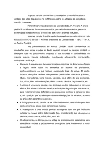 A prova pericial contábil tem como objetivo primordial mostrar a
verdade dos fatos do processo na instância decisória e é utilizada se o objeto da
questão o requerer.
Para Silva (Revista Brasileira de Contabilidade, nº. 113:34). A prova
pericial é o meio de se demonstrar nos autos, por meio de documentos, peças ou
declarações de testemunhas, tudo que se colheu nos exames efetuados.
A prova pericial é obtida mediante procedimentos determinados pela
Resolução do CFC 858/99 – Normas Brasileiras de Contabilidade – NBC-T 13.4.1,
da Perícia Contábil.
Os procedimentos de Perícia Contábil visam fundamentar as
conclusões que serão levadas ao laudo pericial contábil ou parecer contábil, e
abrangem total ou parcialmente, segundo a sua natureza e complexidade da
matéria, exame, vistoria, indagação, investigação arbitramento, mensuração,
avaliação e certificação.
• O exame é a análise dos livros comerciais de registros, os documentos fiscais
e legais, enfim todos os elementos ao alcance do profissional,
preferencialmente os que tenham capacidade legal de prova. O perito,
todavia, compulsa também componentes patrimoniais concretos (dinheiro,
títulos, mercadorias, bens móveis, veículos, etc.), além de tais elementos,
lida, ainda, com instrumentações, como normas, cálculos, regulamentos, etc.
• A vistoria é um exame pericial, mas distingue-se dele pela origem e por seus
efeitos. Por ela se confirmam estados e situações alegadas por interessados,
para reclamar direitos, defender-se de acusações, justificar e comprovar atos
e, em oposição, por aqueles que sustentam obrigações de terceiros, acusam
ou pretendem garantir seus direitos.
• A indagação é o ato pericial de se obter testemunho pessoal de quem tem
conhecimento de atos e fatos pertinentes à matéria.
• A investigação é uma técnica pericial abrangente, que tem por finalidade
detectar se houve sobre determinado fato, procedimento que obscurece a
verdade, como: fraude, má-fé, dolo, erro, etc.
• O arbitramento é a técnica que se utiliza de procedimentos estatísticos para
estabelecer valores e procedimentos analógicos para fundamentar o valor
encontrável.
 